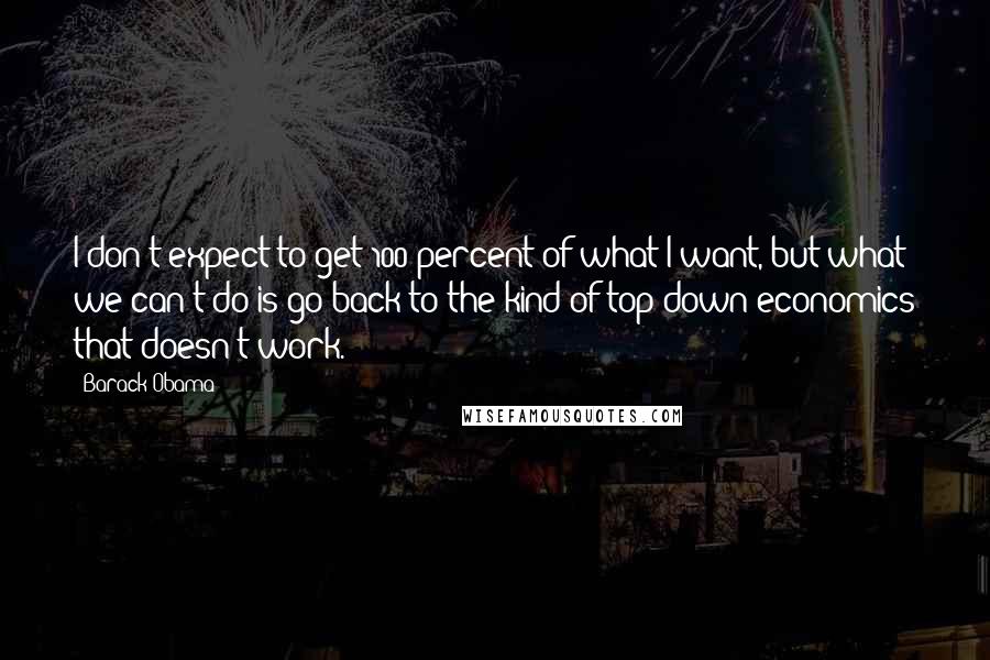 Barack Obama Quotes: I don't expect to get 100 percent of what I want, but what we can't do is go back to the kind of top-down economics that doesn't work.