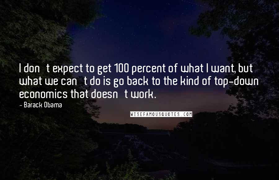 Barack Obama Quotes: I don't expect to get 100 percent of what I want, but what we can't do is go back to the kind of top-down economics that doesn't work.