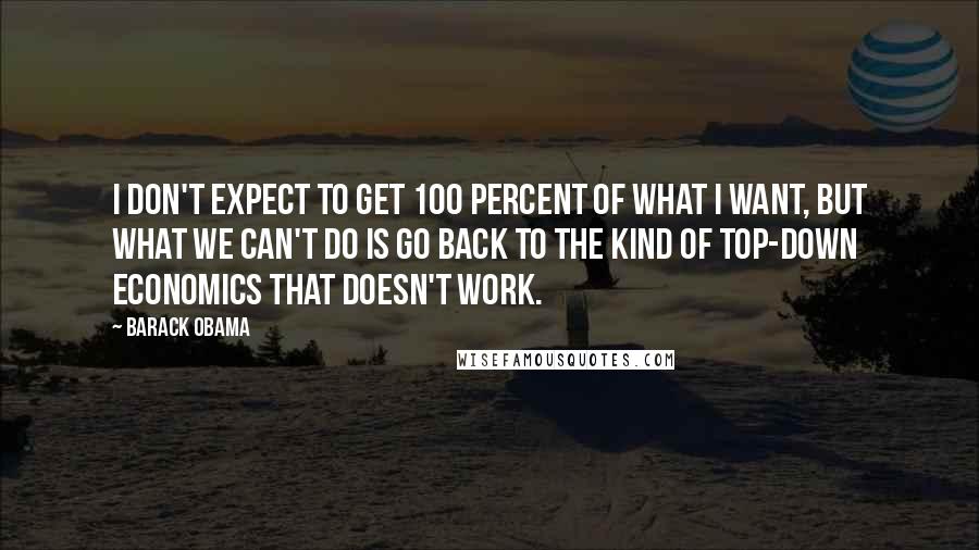 Barack Obama Quotes: I don't expect to get 100 percent of what I want, but what we can't do is go back to the kind of top-down economics that doesn't work.