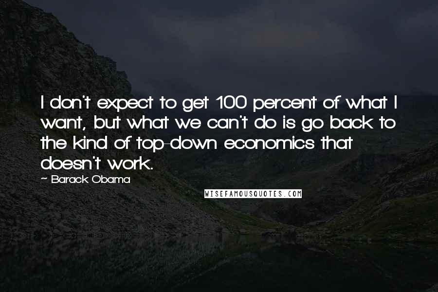 Barack Obama Quotes: I don't expect to get 100 percent of what I want, but what we can't do is go back to the kind of top-down economics that doesn't work.