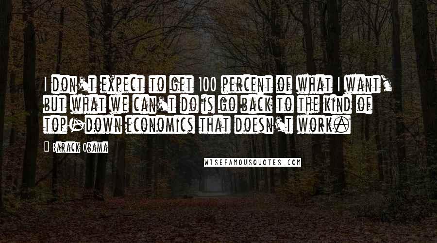 Barack Obama Quotes: I don't expect to get 100 percent of what I want, but what we can't do is go back to the kind of top-down economics that doesn't work.