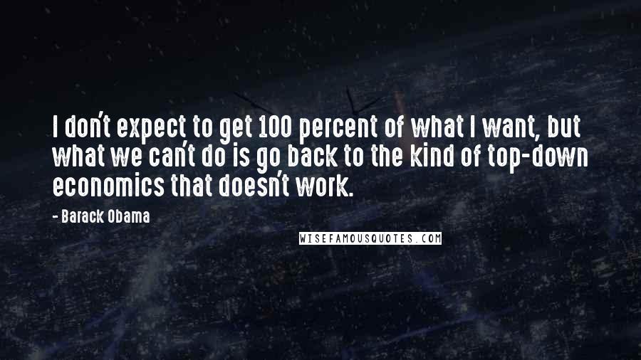 Barack Obama Quotes: I don't expect to get 100 percent of what I want, but what we can't do is go back to the kind of top-down economics that doesn't work.