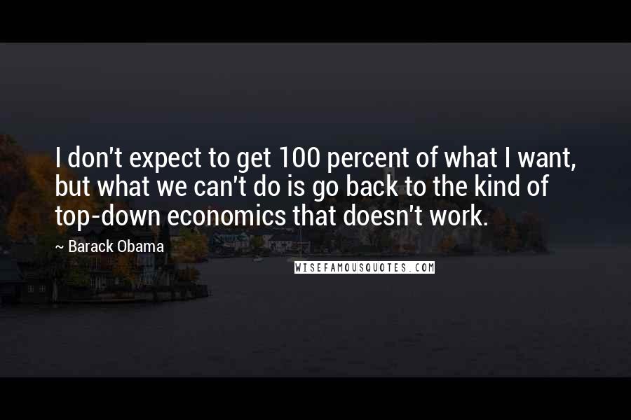Barack Obama Quotes: I don't expect to get 100 percent of what I want, but what we can't do is go back to the kind of top-down economics that doesn't work.