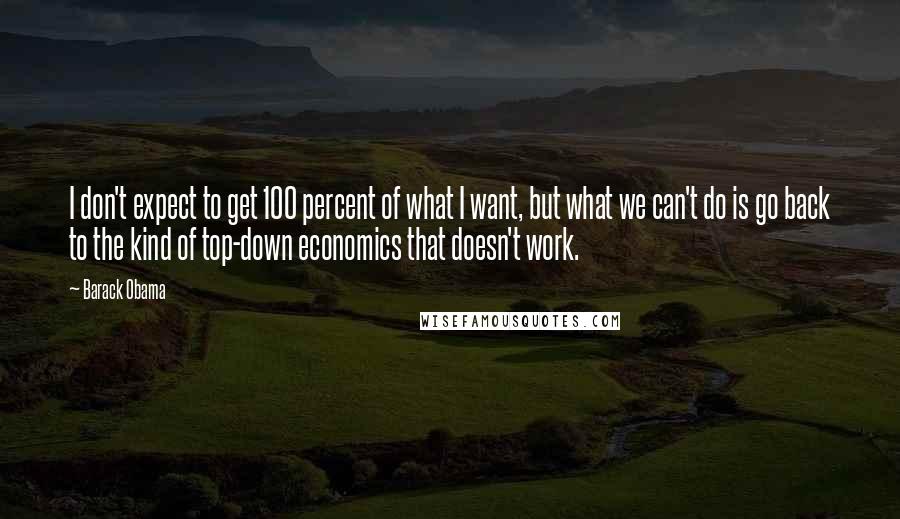 Barack Obama Quotes: I don't expect to get 100 percent of what I want, but what we can't do is go back to the kind of top-down economics that doesn't work.