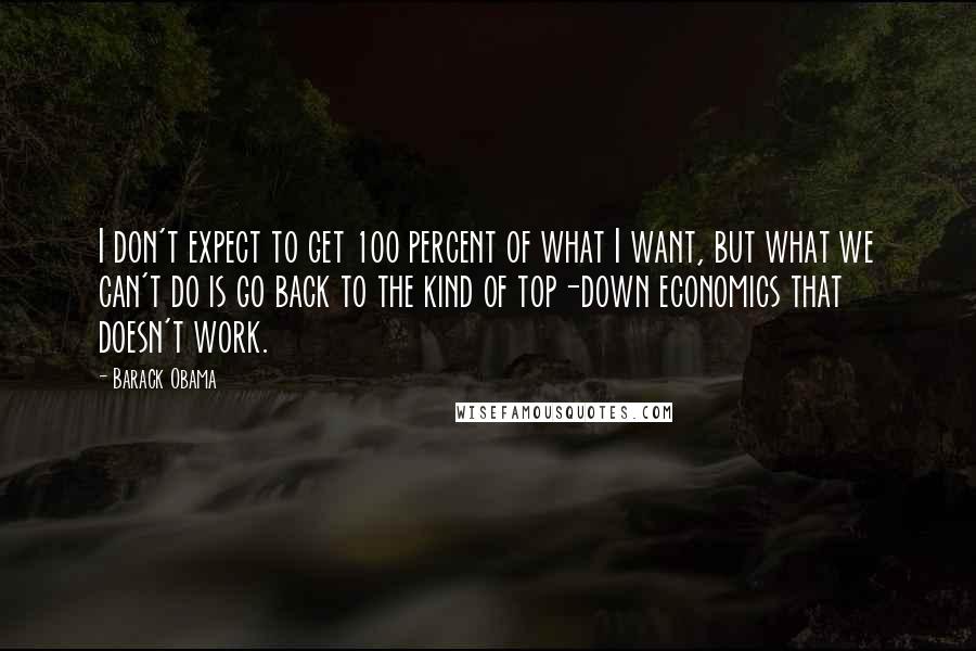 Barack Obama Quotes: I don't expect to get 100 percent of what I want, but what we can't do is go back to the kind of top-down economics that doesn't work.