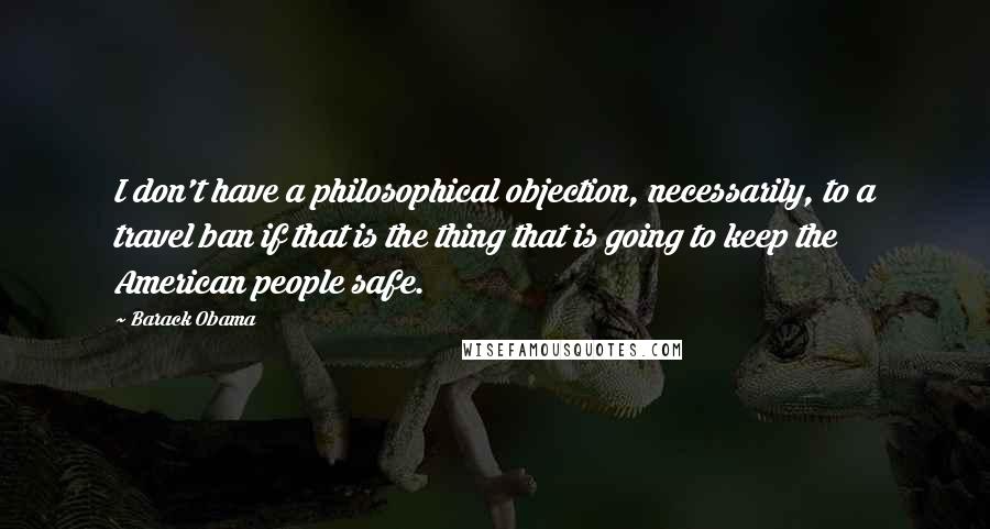 Barack Obama Quotes: I don't have a philosophical objection, necessarily, to a travel ban if that is the thing that is going to keep the American people safe.