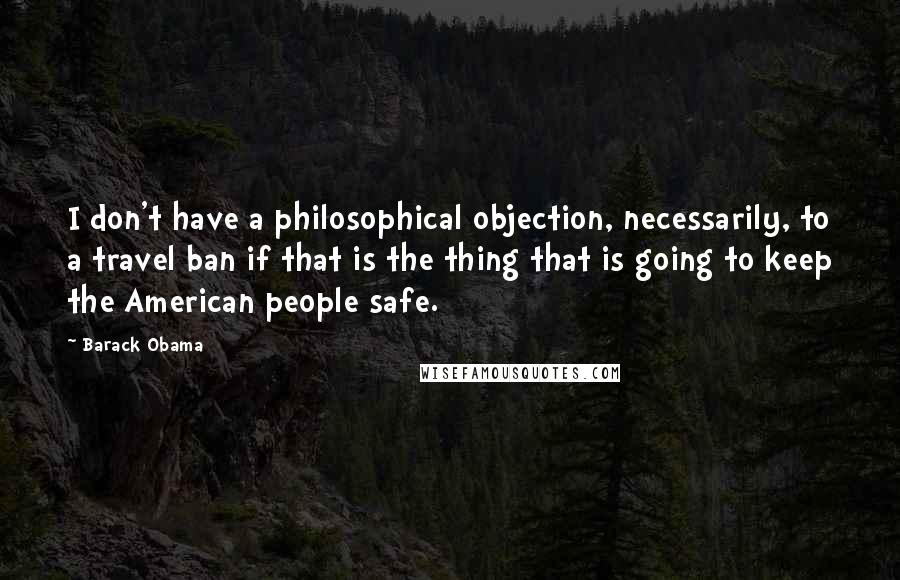 Barack Obama Quotes: I don't have a philosophical objection, necessarily, to a travel ban if that is the thing that is going to keep the American people safe.