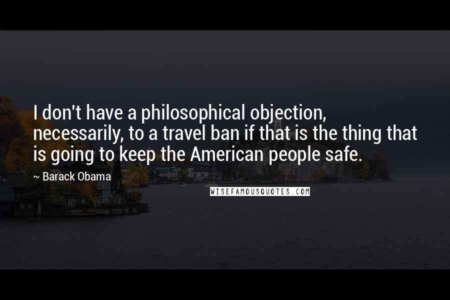 Barack Obama Quotes: I don't have a philosophical objection, necessarily, to a travel ban if that is the thing that is going to keep the American people safe.