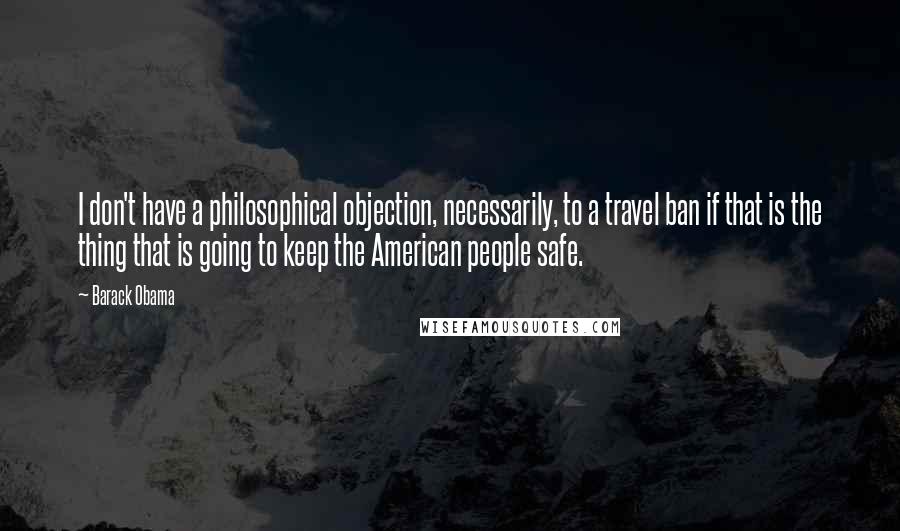 Barack Obama Quotes: I don't have a philosophical objection, necessarily, to a travel ban if that is the thing that is going to keep the American people safe.