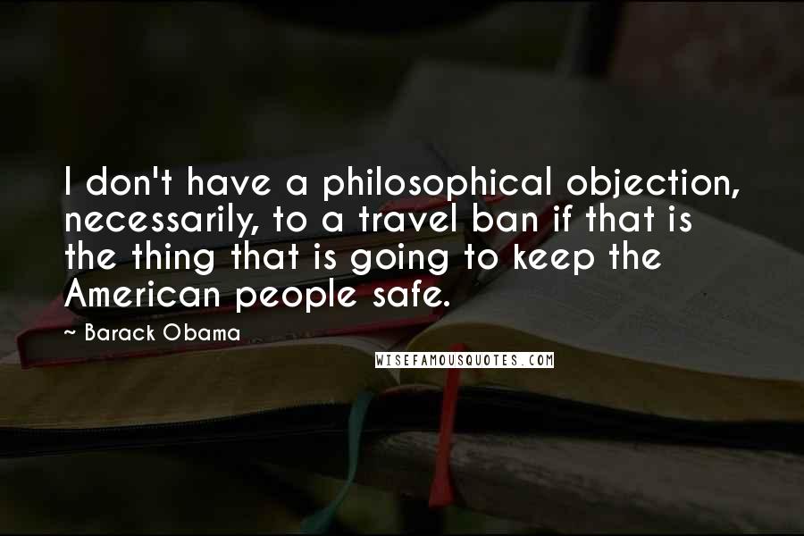 Barack Obama Quotes: I don't have a philosophical objection, necessarily, to a travel ban if that is the thing that is going to keep the American people safe.