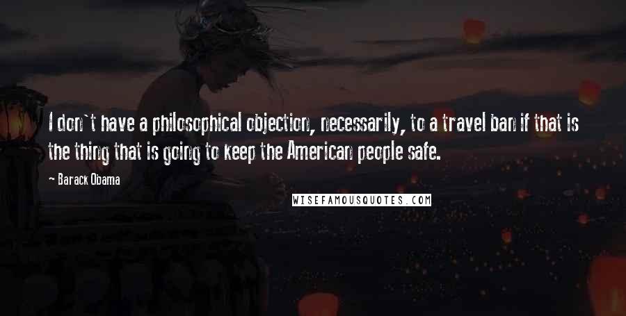 Barack Obama Quotes: I don't have a philosophical objection, necessarily, to a travel ban if that is the thing that is going to keep the American people safe.