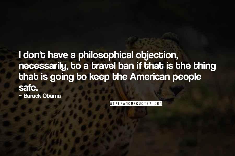 Barack Obama Quotes: I don't have a philosophical objection, necessarily, to a travel ban if that is the thing that is going to keep the American people safe.