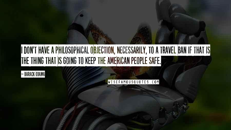 Barack Obama Quotes: I don't have a philosophical objection, necessarily, to a travel ban if that is the thing that is going to keep the American people safe.