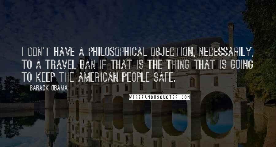 Barack Obama Quotes: I don't have a philosophical objection, necessarily, to a travel ban if that is the thing that is going to keep the American people safe.