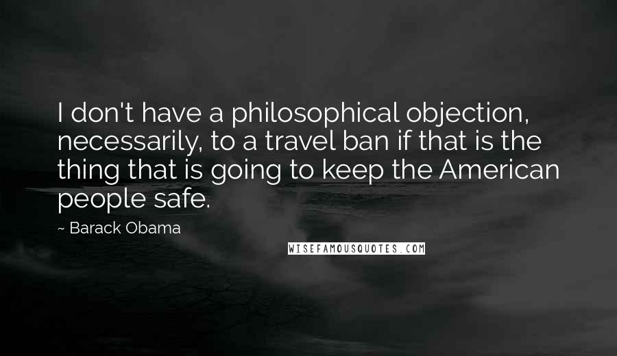 Barack Obama Quotes: I don't have a philosophical objection, necessarily, to a travel ban if that is the thing that is going to keep the American people safe.