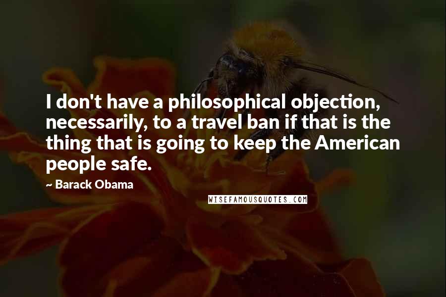 Barack Obama Quotes: I don't have a philosophical objection, necessarily, to a travel ban if that is the thing that is going to keep the American people safe.