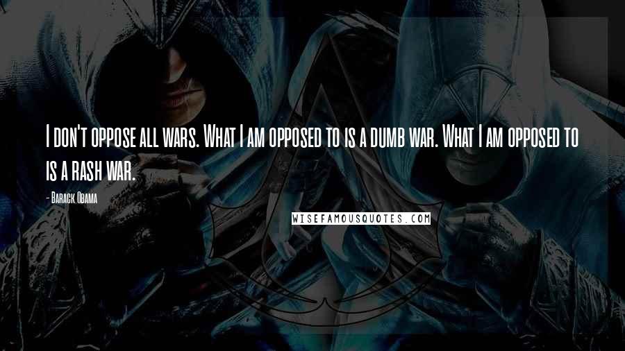 Barack Obama Quotes: I don't oppose all wars. What I am opposed to is a dumb war. What I am opposed to is a rash war.