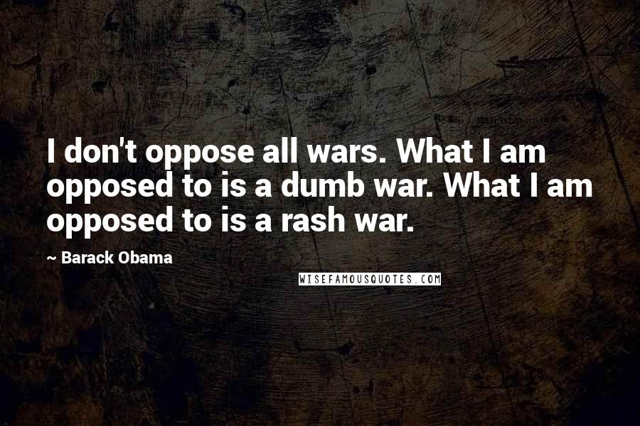 Barack Obama Quotes: I don't oppose all wars. What I am opposed to is a dumb war. What I am opposed to is a rash war.