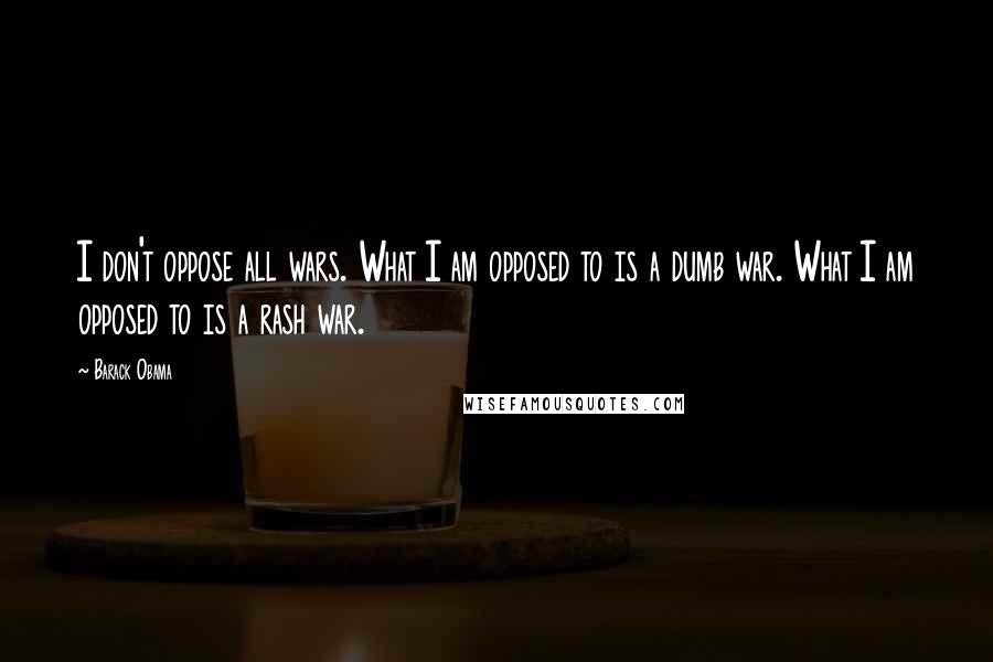 Barack Obama Quotes: I don't oppose all wars. What I am opposed to is a dumb war. What I am opposed to is a rash war.