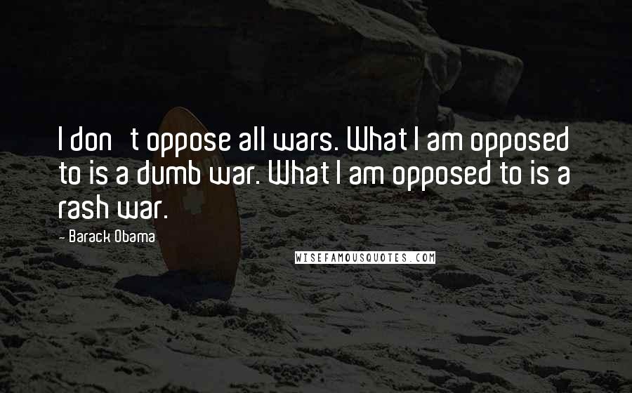 Barack Obama Quotes: I don't oppose all wars. What I am opposed to is a dumb war. What I am opposed to is a rash war.
