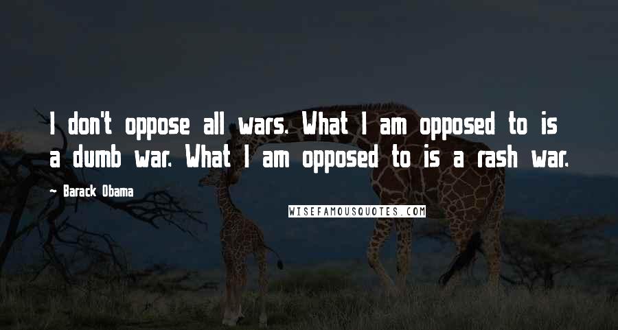 Barack Obama Quotes: I don't oppose all wars. What I am opposed to is a dumb war. What I am opposed to is a rash war.