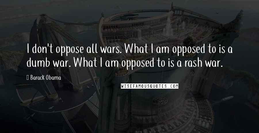 Barack Obama Quotes: I don't oppose all wars. What I am opposed to is a dumb war. What I am opposed to is a rash war.