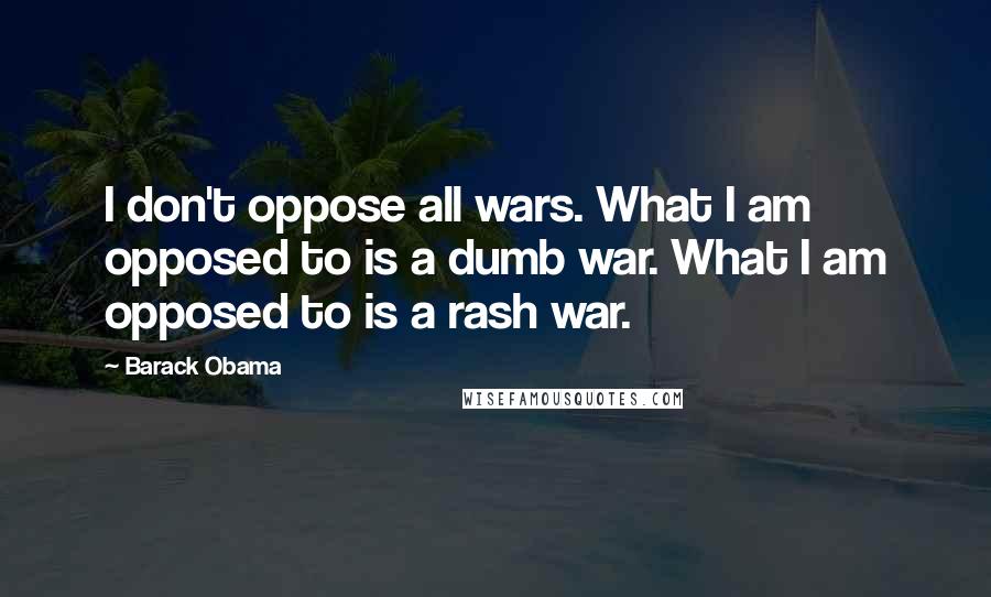 Barack Obama Quotes: I don't oppose all wars. What I am opposed to is a dumb war. What I am opposed to is a rash war.