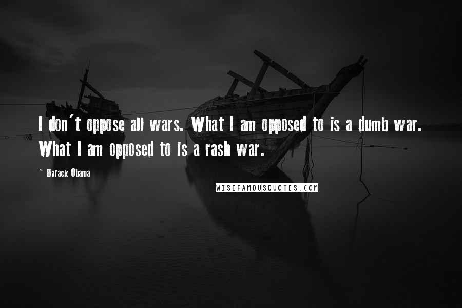 Barack Obama Quotes: I don't oppose all wars. What I am opposed to is a dumb war. What I am opposed to is a rash war.