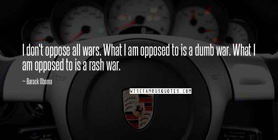 Barack Obama Quotes: I don't oppose all wars. What I am opposed to is a dumb war. What I am opposed to is a rash war.