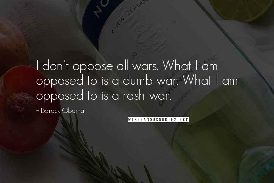 Barack Obama Quotes: I don't oppose all wars. What I am opposed to is a dumb war. What I am opposed to is a rash war.