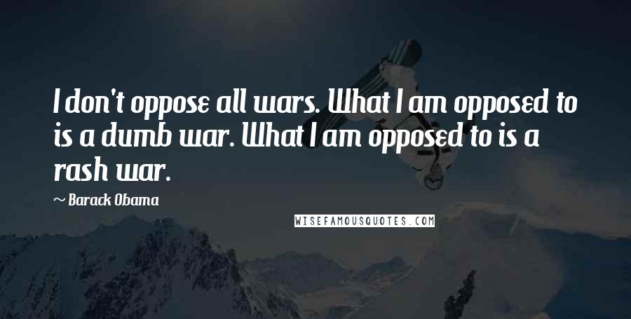 Barack Obama Quotes: I don't oppose all wars. What I am opposed to is a dumb war. What I am opposed to is a rash war.