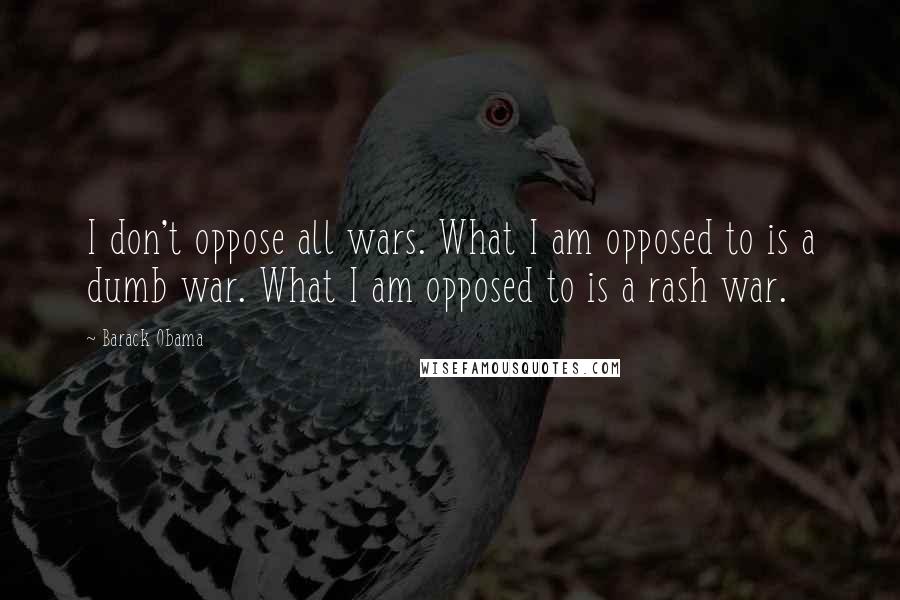 Barack Obama Quotes: I don't oppose all wars. What I am opposed to is a dumb war. What I am opposed to is a rash war.