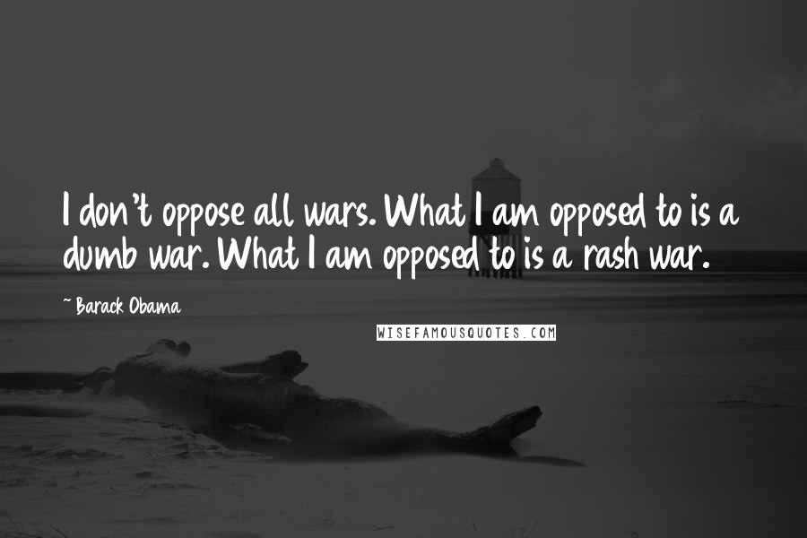 Barack Obama Quotes: I don't oppose all wars. What I am opposed to is a dumb war. What I am opposed to is a rash war.