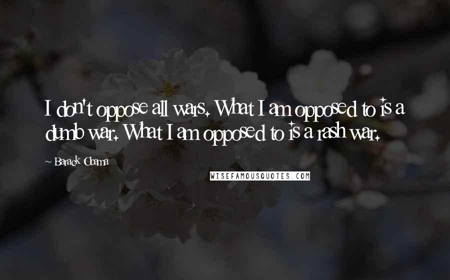 Barack Obama Quotes: I don't oppose all wars. What I am opposed to is a dumb war. What I am opposed to is a rash war.