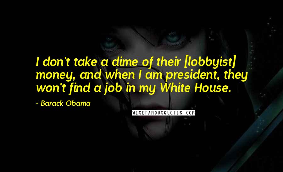 Barack Obama Quotes: I don't take a dime of their [lobbyist] money, and when I am president, they won't find a job in my White House.