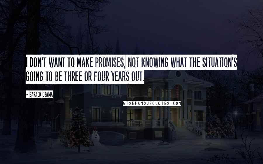 Barack Obama Quotes: I don't want to make promises, not knowing what the situation's going to be three or four years out.
