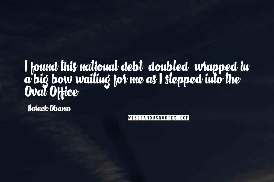 Barack Obama Quotes: I found this national debt, doubled, wrapped in a big bow waiting for me as I stepped into the Oval Office.