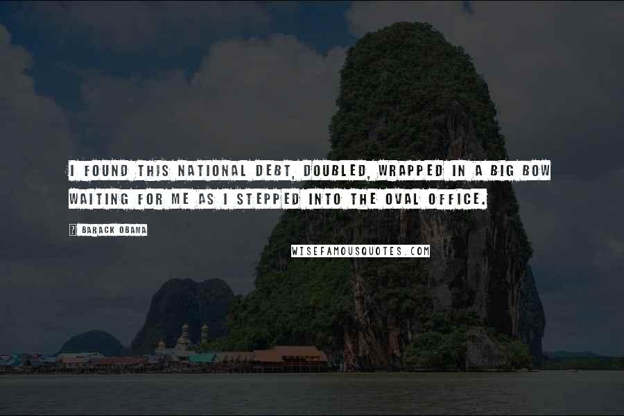 Barack Obama Quotes: I found this national debt, doubled, wrapped in a big bow waiting for me as I stepped into the Oval Office.
