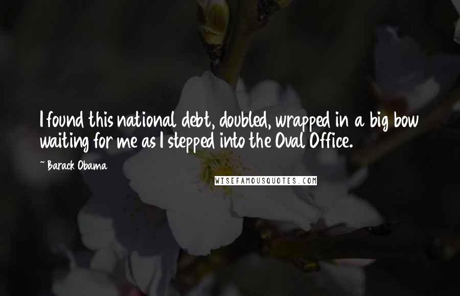Barack Obama Quotes: I found this national debt, doubled, wrapped in a big bow waiting for me as I stepped into the Oval Office.