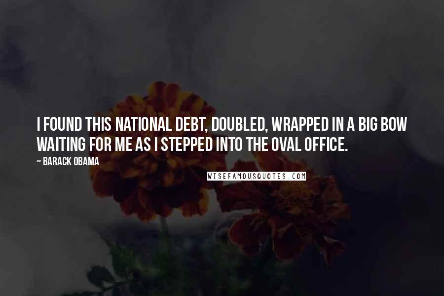 Barack Obama Quotes: I found this national debt, doubled, wrapped in a big bow waiting for me as I stepped into the Oval Office.