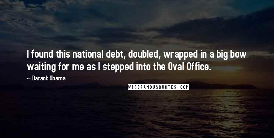 Barack Obama Quotes: I found this national debt, doubled, wrapped in a big bow waiting for me as I stepped into the Oval Office.