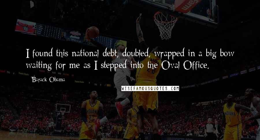 Barack Obama Quotes: I found this national debt, doubled, wrapped in a big bow waiting for me as I stepped into the Oval Office.
