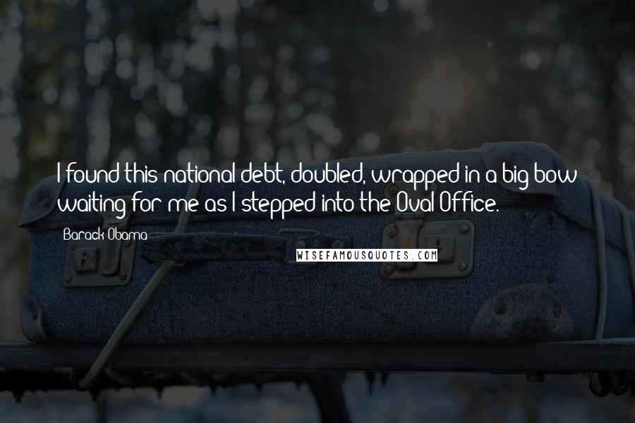 Barack Obama Quotes: I found this national debt, doubled, wrapped in a big bow waiting for me as I stepped into the Oval Office.
