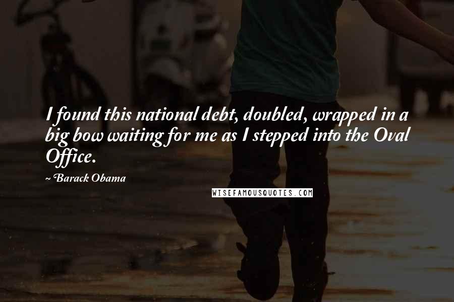 Barack Obama Quotes: I found this national debt, doubled, wrapped in a big bow waiting for me as I stepped into the Oval Office.