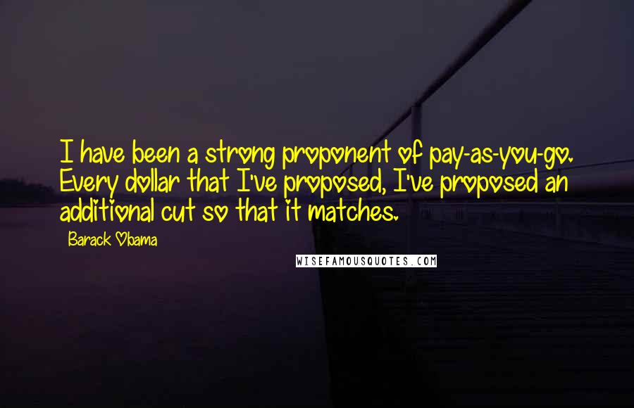 Barack Obama Quotes: I have been a strong proponent of pay-as-you-go. Every dollar that I've proposed, I've proposed an additional cut so that it matches.