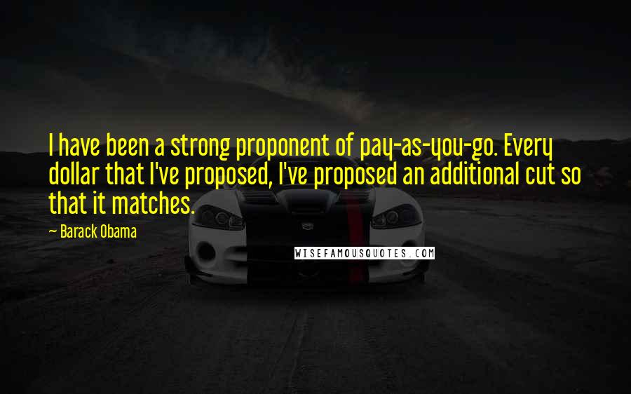 Barack Obama Quotes: I have been a strong proponent of pay-as-you-go. Every dollar that I've proposed, I've proposed an additional cut so that it matches.