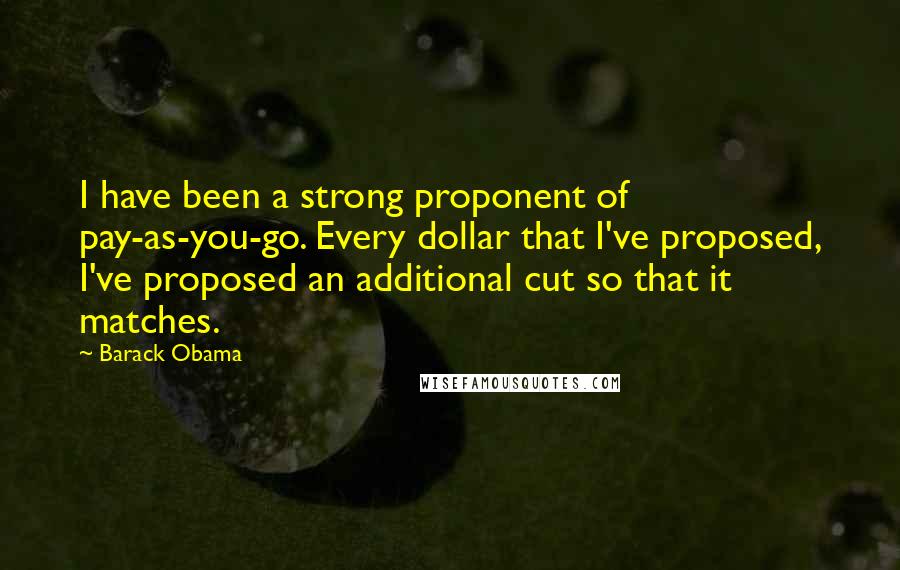 Barack Obama Quotes: I have been a strong proponent of pay-as-you-go. Every dollar that I've proposed, I've proposed an additional cut so that it matches.