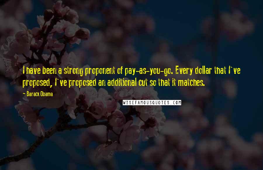 Barack Obama Quotes: I have been a strong proponent of pay-as-you-go. Every dollar that I've proposed, I've proposed an additional cut so that it matches.