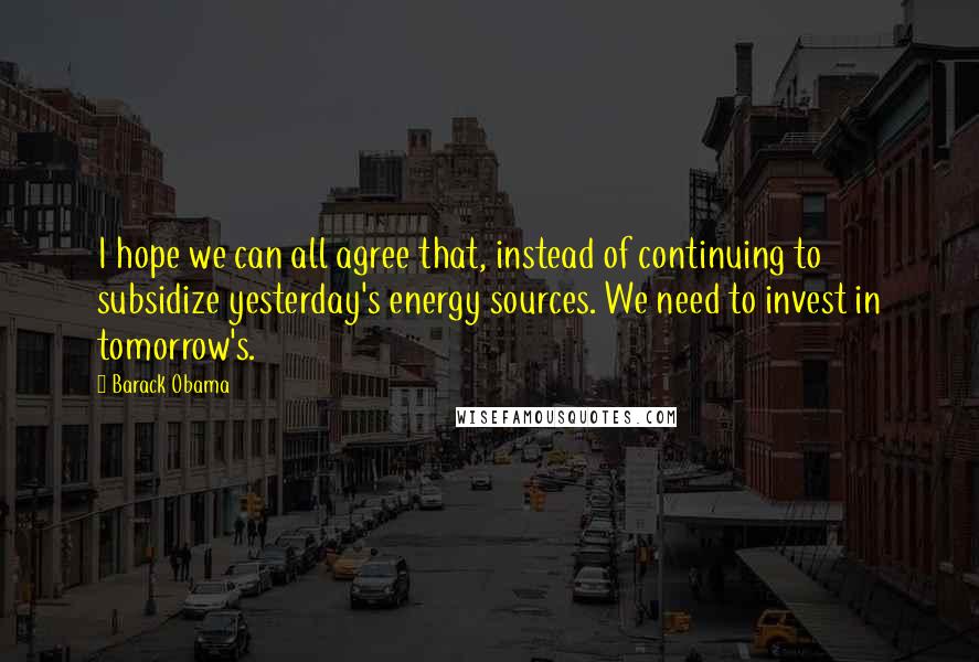 Barack Obama Quotes: I hope we can all agree that, instead of continuing to subsidize yesterday's energy sources. We need to invest in tomorrow's.