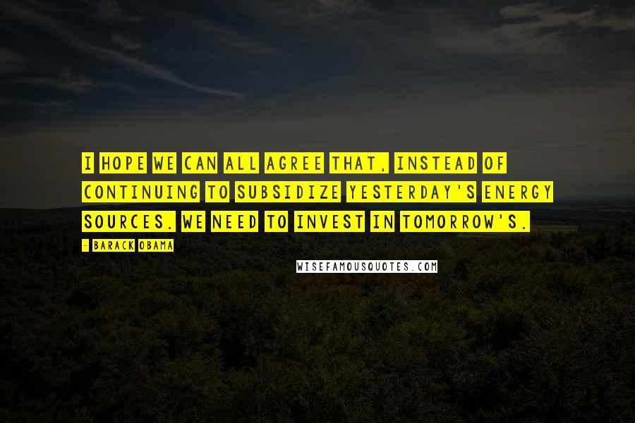 Barack Obama Quotes: I hope we can all agree that, instead of continuing to subsidize yesterday's energy sources. We need to invest in tomorrow's.